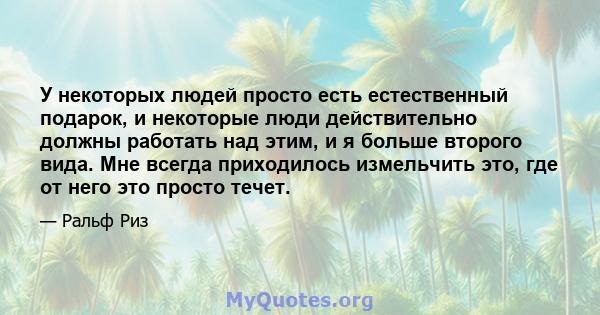 У некоторых людей просто есть естественный подарок, и некоторые люди действительно должны работать над этим, и я больше второго вида. Мне всегда приходилось измельчить это, где от него это просто течет.