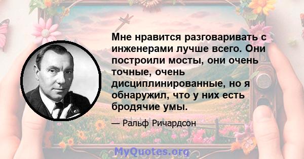 Мне нравится разговаривать с инженерами лучше всего. Они построили мосты, они очень точные, очень дисциплинированные, но я обнаружил, что у них есть бродячие умы.