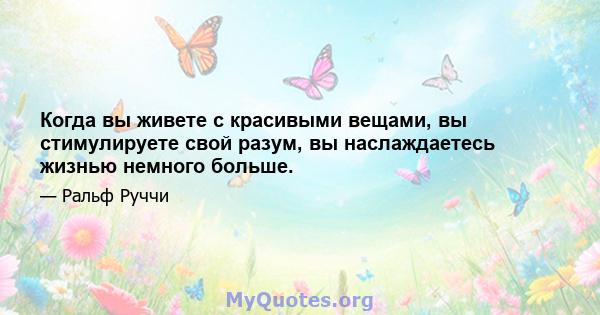 Когда вы живете с красивыми вещами, вы стимулируете свой разум, вы наслаждаетесь жизнью немного больше.