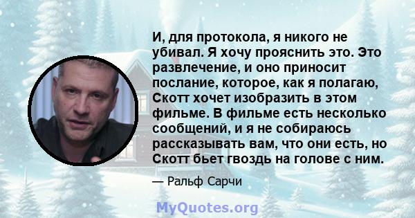 И, для протокола, я никого не убивал. Я хочу прояснить это. Это развлечение, и оно приносит послание, которое, как я полагаю, Скотт хочет изобразить в этом фильме. В фильме есть несколько сообщений, и я не собираюсь