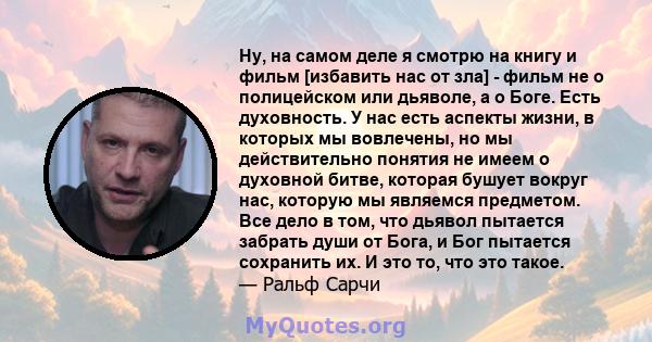 Ну, на самом деле я смотрю на книгу и фильм [избавить нас от зла] - фильм не о полицейском или дьяволе, а о Боге. Есть духовность. У нас есть аспекты жизни, в которых мы вовлечены, но мы действительно понятия не имеем о 