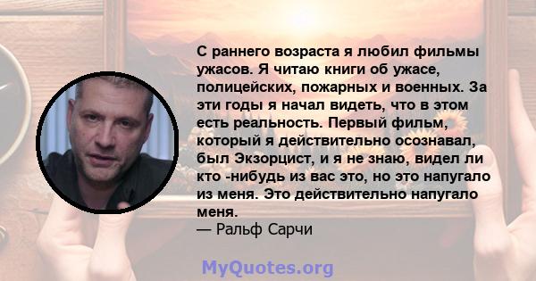 С раннего возраста я любил фильмы ужасов. Я читаю книги об ужасе, полицейских, пожарных и военных. За эти годы я начал видеть, что в этом есть реальность. Первый фильм, который я действительно осознавал, был Экзорцист,