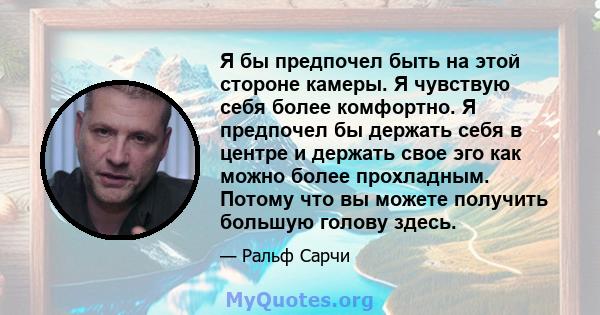 Я бы предпочел быть на этой стороне камеры. Я чувствую себя более комфортно. Я предпочел бы держать себя в центре и держать свое эго как можно более прохладным. Потому что вы можете получить большую голову здесь.