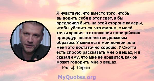 Я чувствую, что вместо того, чтобы выводить себя в этот свет, я бы предпочел быть на этой стороне камеры, чтобы убедиться, что фильм, с моей точки зрения, в отношении полицейских процедур, выполняется должным образом. У 