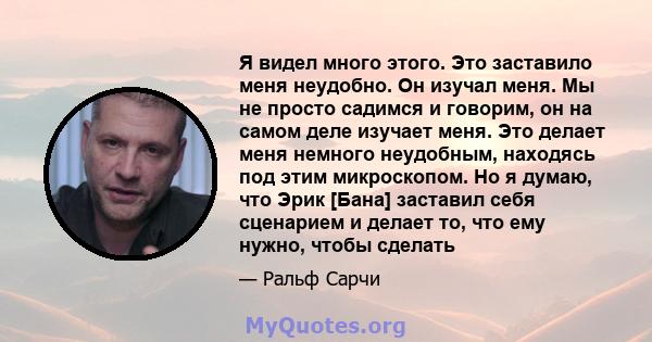 Я видел много этого. Это заставило меня неудобно. Он изучал меня. Мы не просто садимся и говорим, он на самом деле изучает меня. Это делает меня немного неудобным, находясь под этим микроскопом. Но я думаю, что Эрик