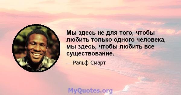 Мы здесь не для того, чтобы любить только одного человека, мы здесь, чтобы любить все существование.