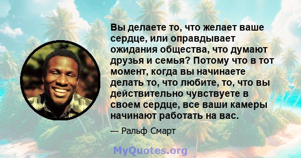 Вы делаете то, что желает ваше сердце, или оправдывает ожидания общества, что думают друзья и семья? Потому что в тот момент, когда вы начинаете делать то, что любите, то, что вы действительно чувствуете в своем сердце, 