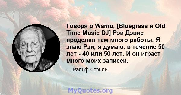 Говоря о Wamu, [Bluegrass и Old Time Music DJ] Рэй Дэвис проделал там много работы. Я знаю Рэй, я думаю, в течение 50 лет - 40 или 50 лет. И он играет много моих записей.