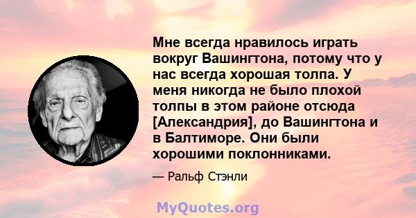 Мне всегда нравилось играть вокруг Вашингтона, потому что у нас всегда хорошая толпа. У меня никогда не было плохой толпы в этом районе отсюда [Александрия], до Вашингтона и в Балтиморе. Они были хорошими поклонниками.