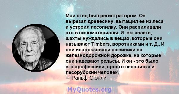 Мой отец был регистратором. Он вырезал древесину, вытащил ее из леса и устроил лесопилку. Они распиливали это в пиломатериалы. И, вы знаете, шахты нуждались в вещах, которые они называют Timbers, воротниками и т. Д., И