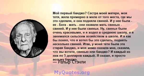 Мой первый банджо? Сестра моей матери, моя тетя, жила примерно в миле от того места, где мы это сделали, и она подняла свиней. И у нее была - ее - Бога - мать - они назвали мать свинью - свиней. И у нее были свиньи. Ну, 