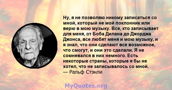 Ну, я не позволяю никому записаться со мной, который не мой поклонник или верю в мою музыку. Все, кто записывает для меня, от Боба Дилана до Джорджа Джонса, все любят меня и мою музыку, и я знал, что они сделают все