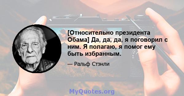 [Относительно президента Обама] Да, да, да, я поговорил с ним. Я полагаю, я помог ему быть избранным.