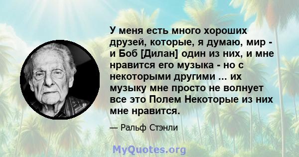 У меня есть много хороших друзей, которые, я думаю, мир - и Боб [Дилан] один из них, и мне нравится его музыка - но с некоторыми другими ... их музыку мне просто не волнует все это Полем Некоторые из них мне нравится.