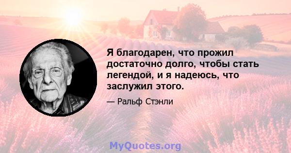 Я благодарен, что прожил достаточно долго, чтобы стать легендой, и я надеюсь, что заслужил этого.