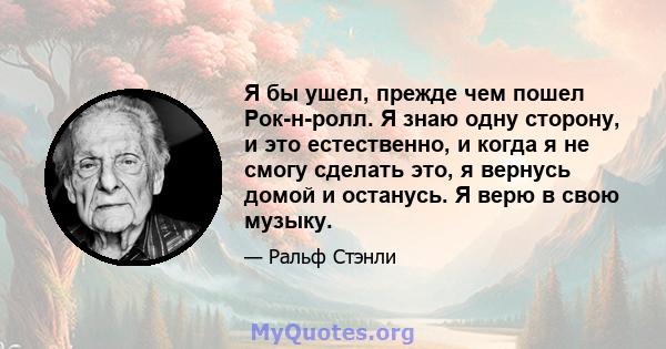 Я бы ушел, прежде чем пошел Рок-н-ролл. Я знаю одну сторону, и это естественно, и когда я не смогу сделать это, я вернусь домой и останусь. Я верю в свою музыку.