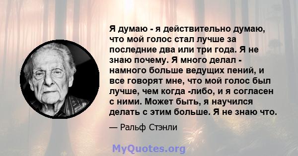 Я думаю - я действительно думаю, что мой голос стал лучше за последние два или три года. Я не знаю почему. Я много делал - намного больше ведущих пений, и все говорят мне, что мой голос был лучше, чем когда -либо, и я