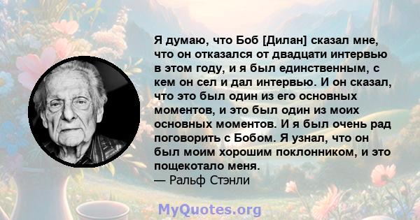 Я думаю, что Боб [Дилан] сказал мне, что он отказался от двадцати интервью в этом году, и я был единственным, с кем он сел и дал интервью. И он сказал, что это был один из его основных моментов, и это был один из моих