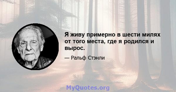 Я живу примерно в шести милях от того места, где я родился и вырос.