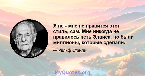 Я не - мне не нравится этот стиль, сам. Мне никогда не нравилось петь Элвиса, но были миллионы, которые сделали.