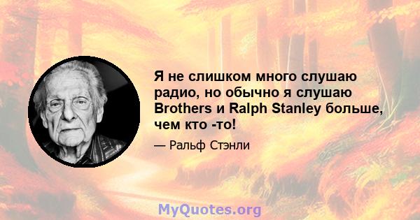 Я не слишком много слушаю радио, но обычно я слушаю Brothers и Ralph Stanley больше, чем кто -то!