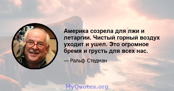 Америка созрела для лжи и летаргии. Чистый горный воздух уходит и ушел. Это огромное бремя и грусть для всех нас.