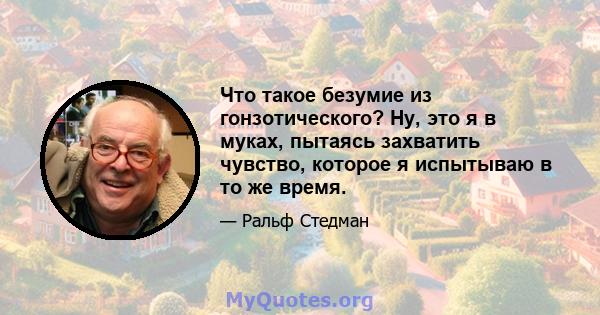 Что такое безумие из гонзотического? Ну, это я в муках, пытаясь захватить чувство, которое я испытываю в то же время.