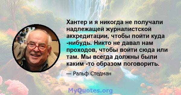 Хантер и я никогда не получали надлежащей журналистской аккредитации, чтобы пойти куда -нибудь. Никто не давал нам проходов, чтобы войти сюда или там. Мы всегда должны были каким -то образом поговорить.