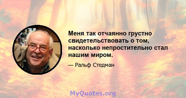 Меня так отчаянно грустно свидетельствовать о том, насколько непростительно стал нашим миром.