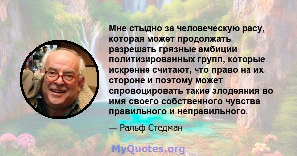 Мне стыдно за человеческую расу, которая может продолжать разрешать грязные амбиции политизированных групп, которые искренне считают, что право на их стороне и поэтому может спровоцировать такие злодеяния во имя своего