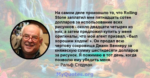 На самом деле произошло то, что Rolling Stone заплатил мне пятнадцать сотен долларов за использование всех рисунков - около двадцати четырех из них, а затем предложил купить у меня оригиналы, что мой агент призвал, -