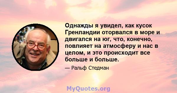 Однажды я увидел, как кусок Гренландии оторвался в море и двигался на юг, что, конечно, повлияет на атмосферу и нас в целом, и это происходит все больше и больше.