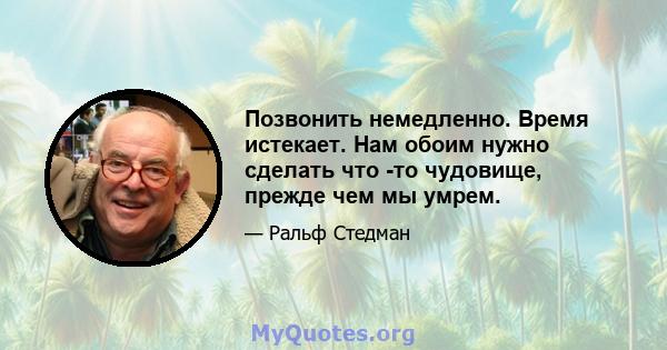 Позвонить немедленно. Время истекает. Нам обоим нужно сделать что -то чудовище, прежде чем мы умрем.