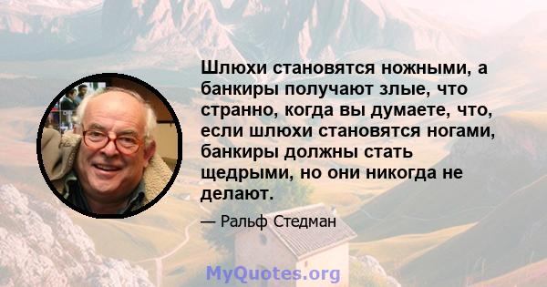 Шлюхи становятся ножными, а банкиры получают злые, что странно, когда вы думаете, что, если шлюхи становятся ногами, банкиры должны стать щедрыми, но они никогда не делают.