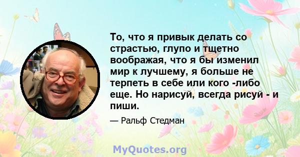 То, что я привык делать со страстью, глупо и тщетно воображая, что я бы изменил мир к лучшему, я больше не терпеть в себе или кого -либо еще. Но нарисуй, всегда рисуй - и пиши.