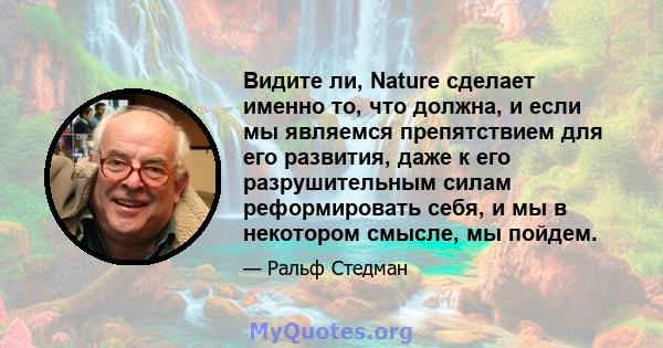 Видите ли, Nature сделает именно то, что должна, и если мы являемся препятствием для его развития, даже к его разрушительным силам реформировать себя, и мы в некотором смысле, мы пойдем.