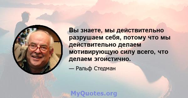 Вы знаете, мы действительно разрушаем себя, потому что мы действительно делаем мотивирующую силу всего, что делаем эгоистично.