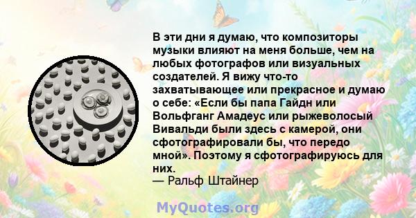 В эти дни я думаю, что композиторы музыки влияют на меня больше, чем на любых фотографов или визуальных создателей. Я вижу что-то захватывающее или прекрасное и думаю о себе: «Если бы папа Гайдн или Вольфганг Амадеус