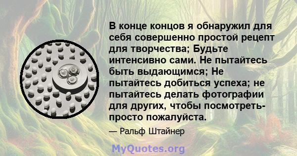 В конце концов я обнаружил для себя совершенно простой рецепт для творчества; Будьте интенсивно сами. Не пытайтесь быть выдающимся; Не пытайтесь добиться успеха; не пытайтесь делать фотографии для других, чтобы