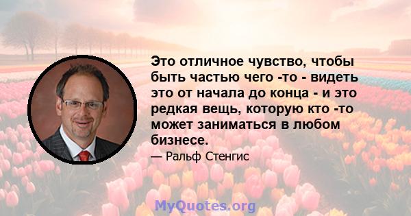 Это отличное чувство, чтобы быть частью чего -то - видеть это от начала до конца - и это редкая вещь, которую кто -то может заниматься в любом бизнесе.