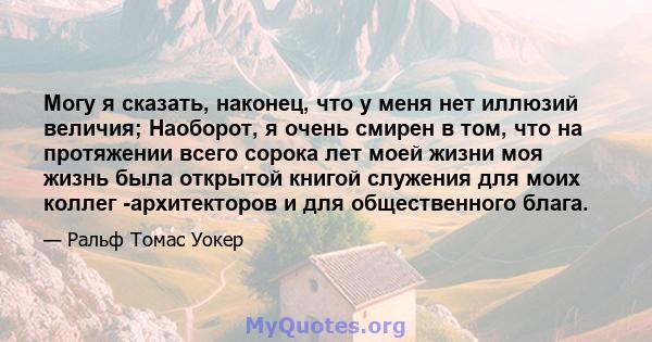 Могу я сказать, наконец, что у меня нет иллюзий величия; Наоборот, я очень смирен в том, что на протяжении всего сорока лет моей жизни моя жизнь была открытой книгой служения для моих коллег -архитекторов и для