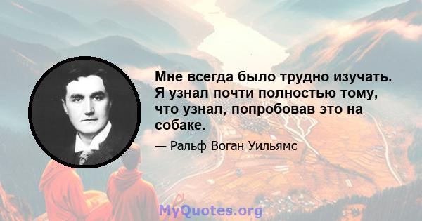 Мне всегда было трудно изучать. Я узнал почти полностью тому, что узнал, попробовав это на собаке.