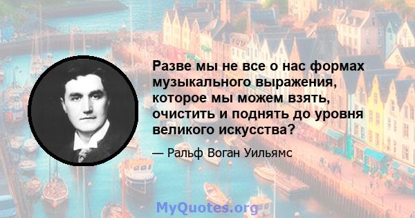 Разве мы не все о нас формах музыкального выражения, которое мы можем взять, очистить и поднять до уровня великого искусства?