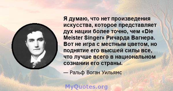 Я думаю, что нет произведения искусства, которое представляет дух нации более точно, чем «Die Meister Singer» Ричарда Вагнера. Вот не игра с местным цветом, но поднятие его высшей силы все, что лучше всего в