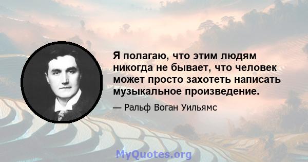 Я полагаю, что этим людям никогда не бывает, что человек может просто захотеть написать музыкальное произведение.