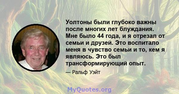 Уолтоны были глубоко важны после многих лет блуждания. Мне было 44 года, и я отрезал от семьи и друзей. Это воспитало меня в чувство семьи и то, кем я являюсь. Это был трансформирующий опыт.