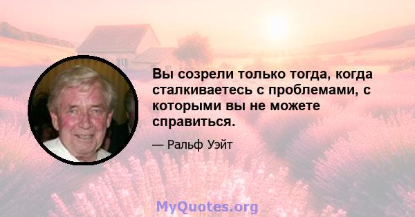 Вы созрели только тогда, когда сталкиваетесь с проблемами, с которыми вы не можете справиться.