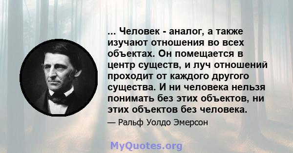 ... Человек - аналог, а также изучают отношения во всех объектах. Он помещается в центр существ, и луч отношений проходит от каждого другого существа. И ни человека нельзя понимать без этих объектов, ни этих объектов