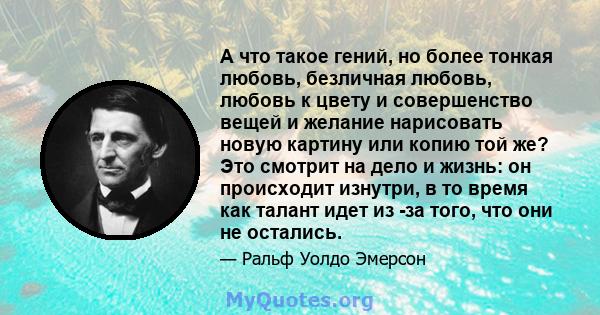 А что такое гений, но более тонкая любовь, безличная любовь, любовь к цвету и совершенство вещей и желание нарисовать новую картину или копию той же? Это смотрит на дело и жизнь: он происходит изнутри, в то время как