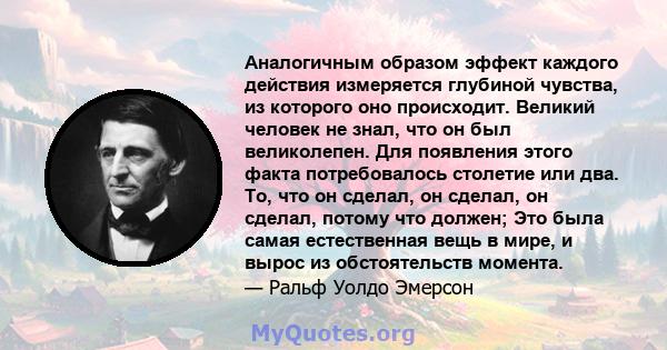 Аналогичным образом эффект каждого действия измеряется глубиной чувства, из которого оно происходит. Великий человек не знал, что он был великолепен. Для появления этого факта потребовалось столетие или два. То, что он